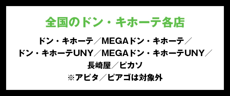 全国のドン・キホーテ各店 ドン・キホーテ／MEGAドン・キホーテ／ドン・キホーテUNY／MEGAドン・キホーテUNY／長崎屋／ピカソ※アピタ／ピアゴは対象外